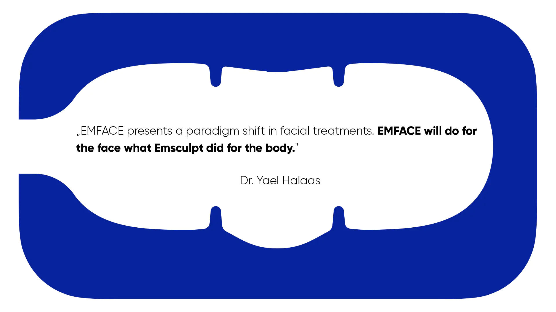 „EMFACE presents a paradigm shift in facial treatments. EMFACE will do for
the face what Emsculpt did for the body."
Dr.